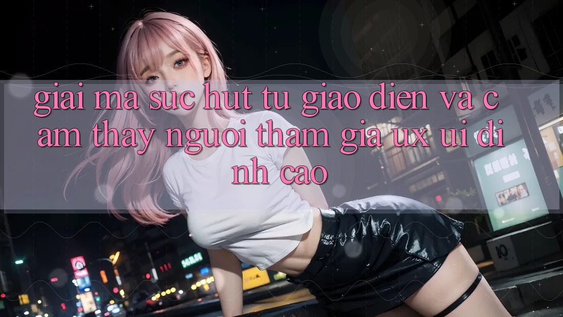 Giải Mã Sức Hút Từ Giao Diện Và Cảm thấy Người tham gia (UX/UI) Đỉnh Cao