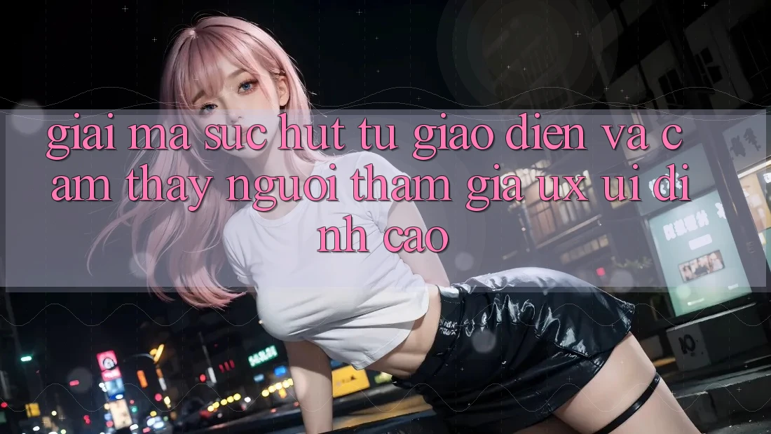 Giải Mã Sức Hút Từ Giao Diện Và Cảm thấy Người tham gia (UX/UI) Đỉnh cao