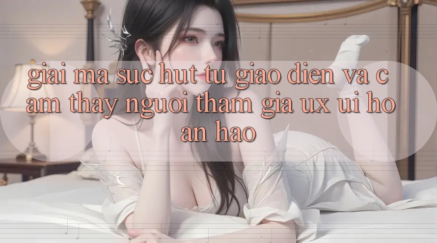 Giải Mã Sức Hút Từ Giao diện Và Cảm thấy Người tham gia (UX/UI) Hoàn hảo