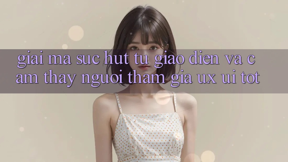 Giải Mã Sức Hút Từ Giao Diện Và Cảm thấy Người tham gia (UX/UI) Tốt