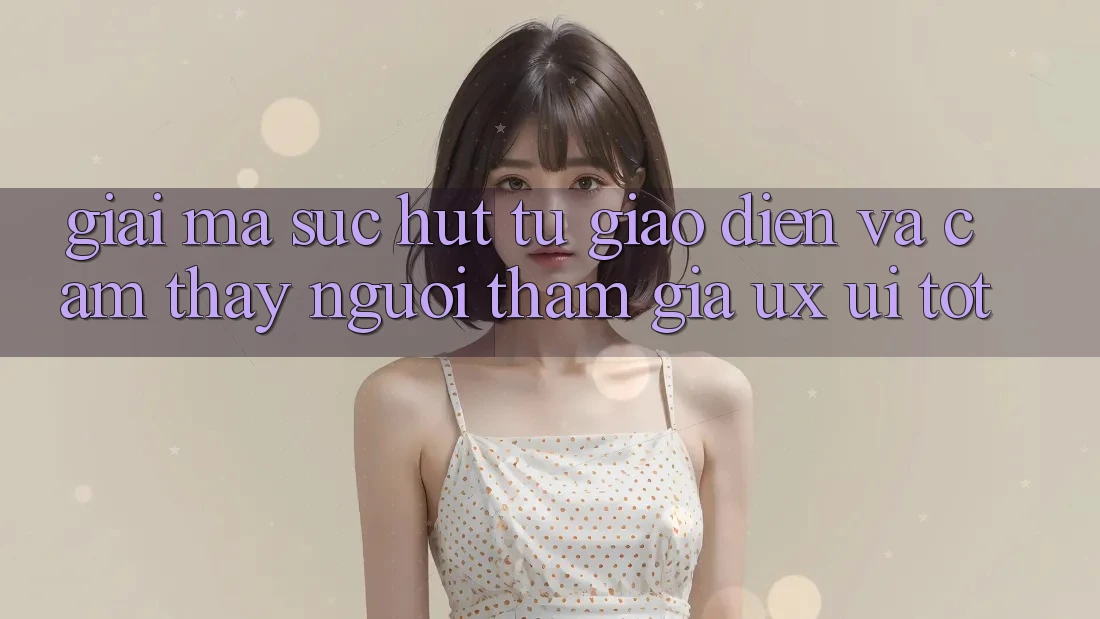 Giải Mã Sức Hút Từ Giao Diện Và Cảm thấy Người tham gia (UX/UI) Tốt