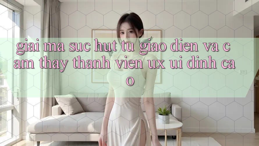 Giải Mã Sức Hút Từ Giao Diện Và Cảm thấy Thành viên (UX/UI) Đỉnh Cao