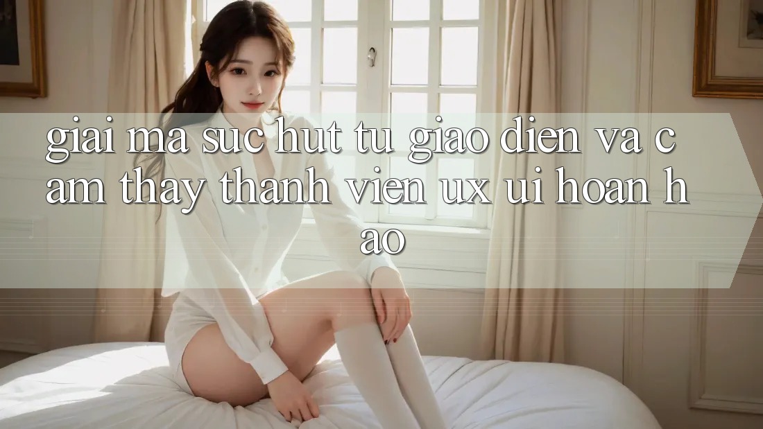 Giải Mã Sức Hút Từ Giao Diện Và Cảm thấy Thành viên (UX/UI) Hoàn hảo