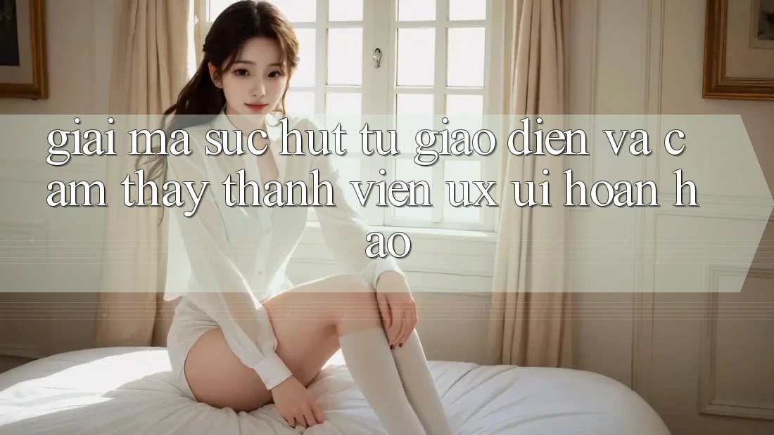 Giải Mã Sức Hút Từ Giao Diện Và Cảm thấy Thành viên (UX/UI) Hoàn hảo Giải Mã Sức Hút Từ Giao Diện Và Cảm thấy Thành viên (UX/UI) Hoàn hảo