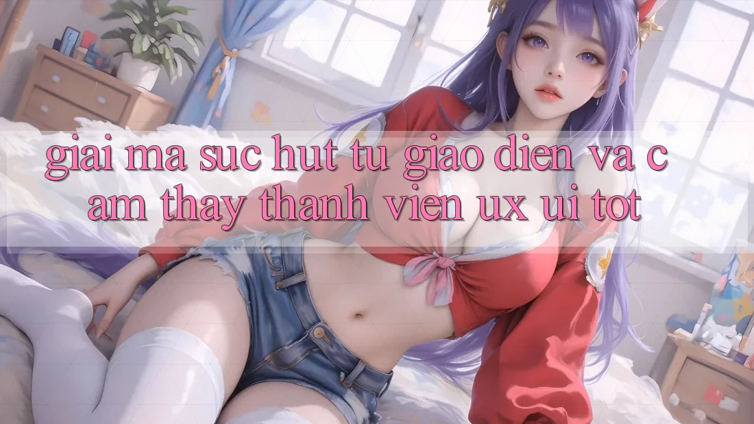 Giải Mã Sức Hút Từ Giao Diện Và Cảm thấy Thành viên (UX/UI) Tốt