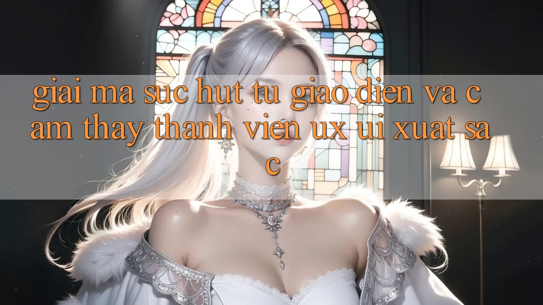 Giải Mã Sức Hút Từ Giao Diện Và Cảm thấy Thành viên (UX/UI) Xuất sắc