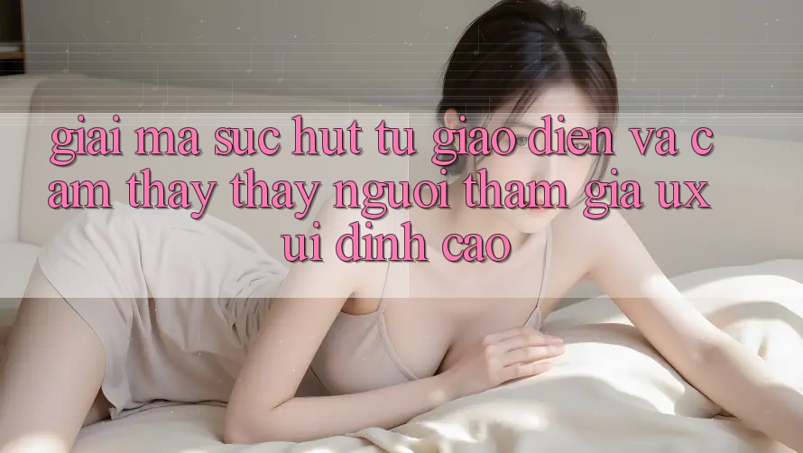 Giải Mã Sức Hút Từ Giao Diện Và Cảm thấy thấy Người tham gia (UX/UI) Đỉnh Cao