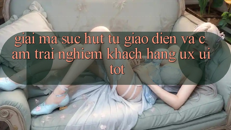 Giải Mã Sức Hút Từ Giao Diện Và Cảm trải nghiệm Khách hàng (UX/UI) Tốt