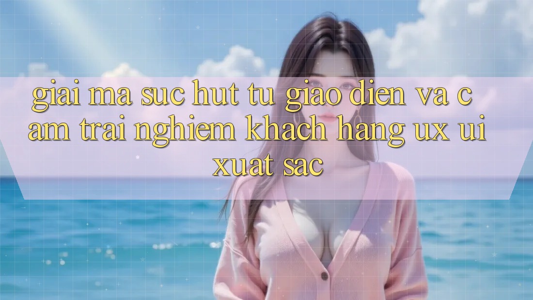 Giải Mã Sức Hút Từ Giao Diện Và Cảm trải nghiệm Khách hàng (UX/UI) Xuất sắc