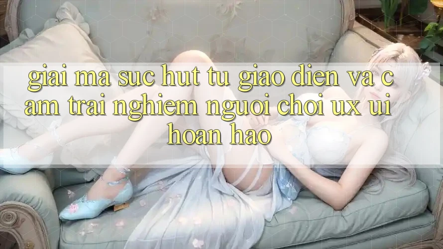Giải Mã Sức Hút Từ Giao Diện Và Cảm trải nghiệm Người chơi (UX/UI) Hoàn hảo