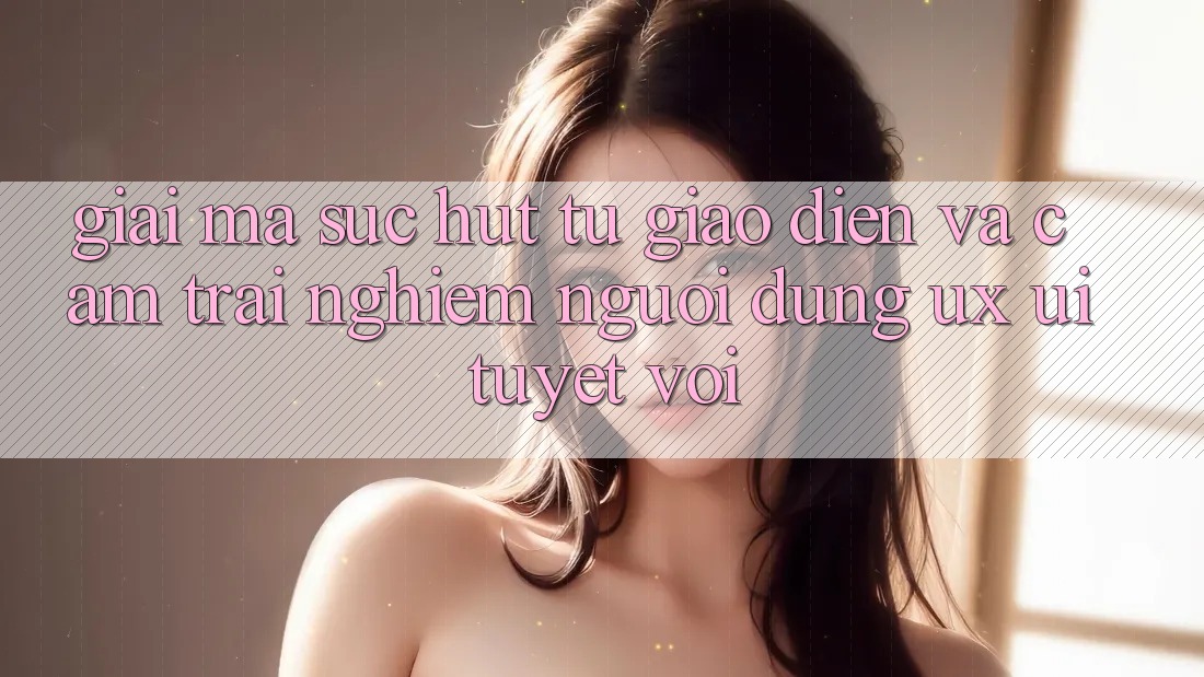 Giải Mã Sức Hút Từ Giao Diện Và Cảm trải nghiệm Người Dùng (UX/UI) Tuyệt vời