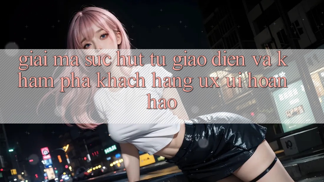 Giải Mã Sức Hút Từ Giao Diện Và Khám phá Khách hàng (UX/UI) Hoàn hảo