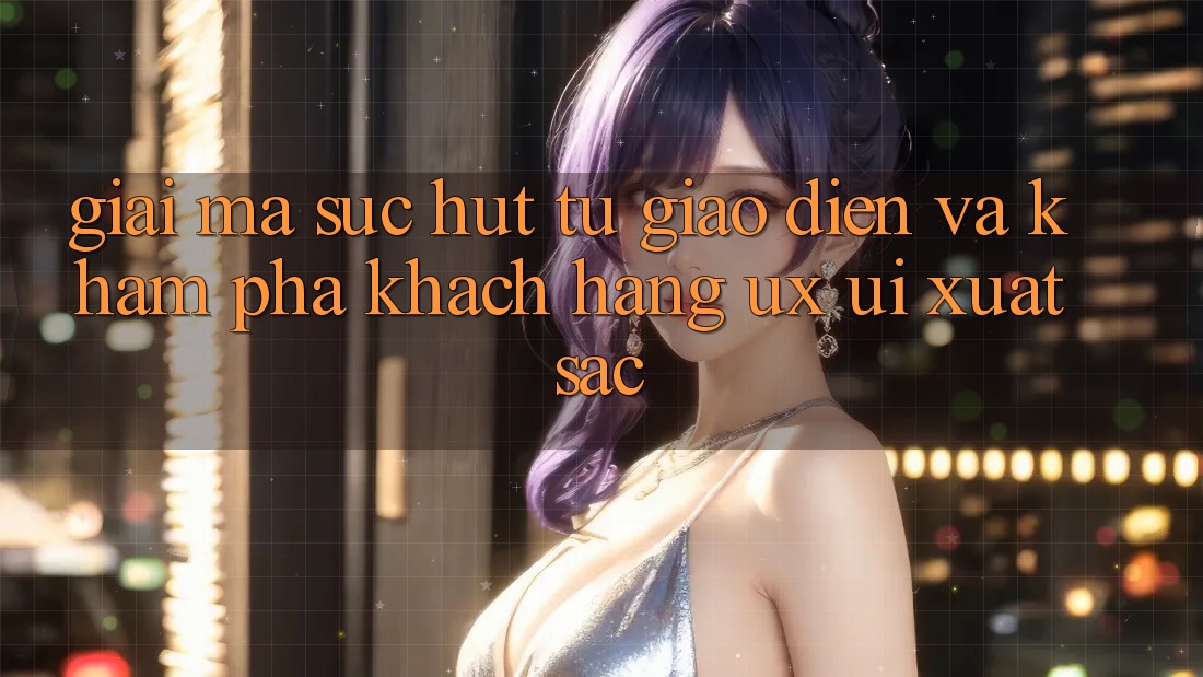 Giải Mã Sức Hút Từ Giao Diện Và Khám phá Khách hàng (UX/UI) Xuất sắc