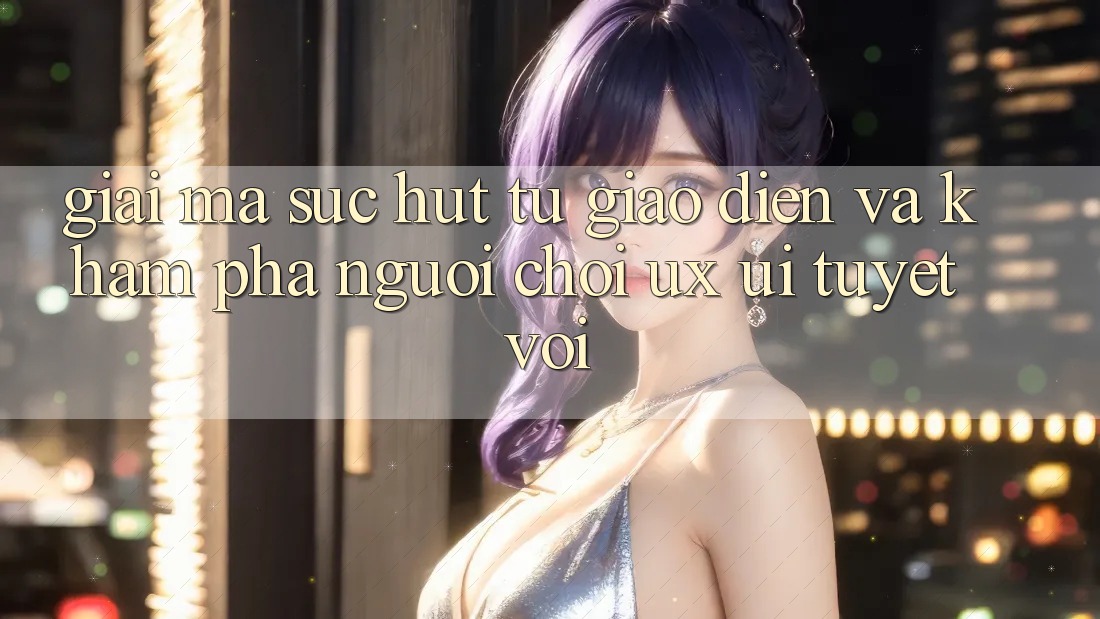 Giải Mã Sức Hút Từ Giao Diện Và Khám phá Người chơi (UX/UI) Tuyệt vời Giải Mã Sức Hút Từ Giao Diện Và Khám phá Người chơi (UX/UI) Tuyệt vời