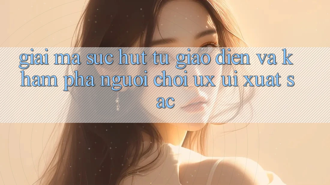 Giải Mã Sức Hút Từ Giao Diện Và Khám phá Người chơi (UX/UI) Xuất sắc