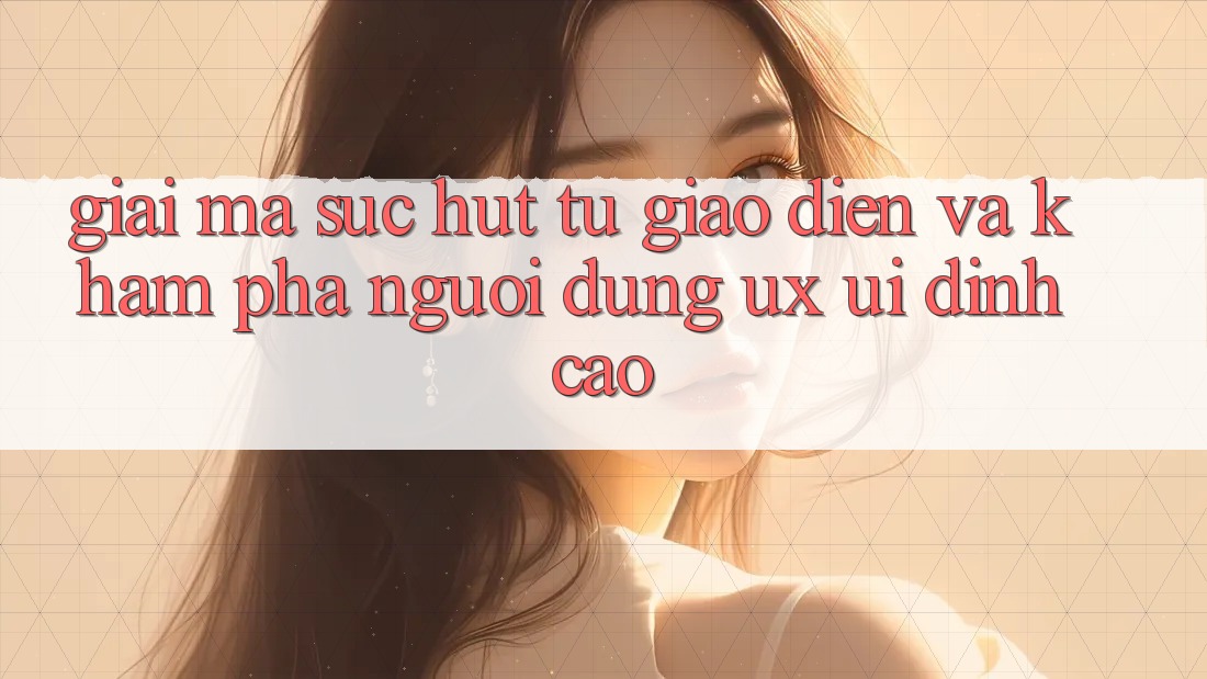Giải Mã Sức Hút Từ Giao Diện Và Khám phá Người Dùng (UX/UI) Đỉnh cao