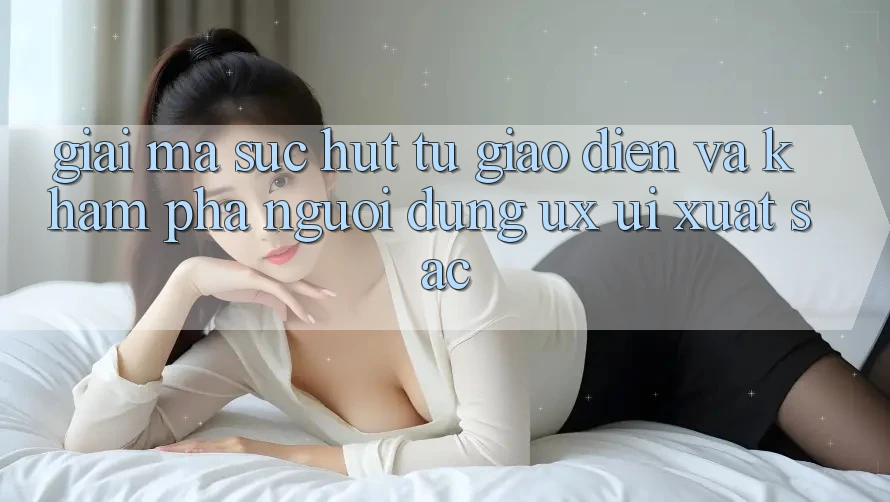Giải Mã Sức Hút Từ Giao Diện Và Khám phá Người Dùng (UX/UI) Xuất sắc Giải Mã Sức Hút Từ Giao Diện Và Khám phá Người Dùng (UX/UI) Xuất sắc