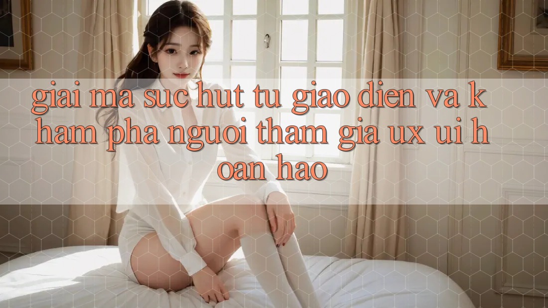 Giải Mã Sức Hút Từ Giao Diện Và Khám phá Người tham gia (UX/UI) Hoàn hảo