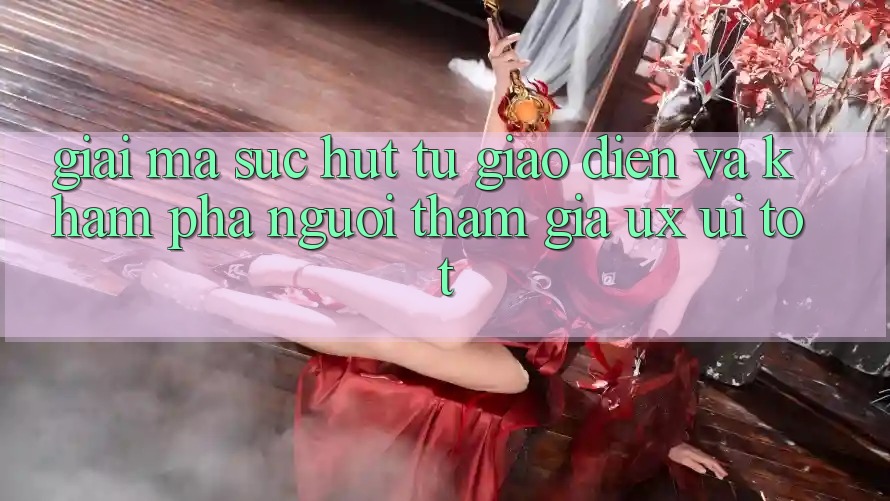Giải Mã Sức Hút Từ Giao Diện Và Khám phá Người tham gia (UX/UI) Tốt