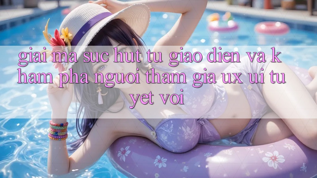 Giải Mã Sức Hút Từ Giao Diện Và Khám phá Người tham gia (UX/UI) Tuyệt vời