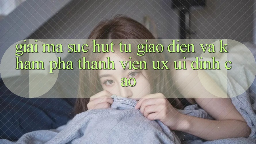 Giải Mã Sức Hút Từ Giao Diện Và Khám phá Thành viên (UX/UI) Đỉnh Cao
