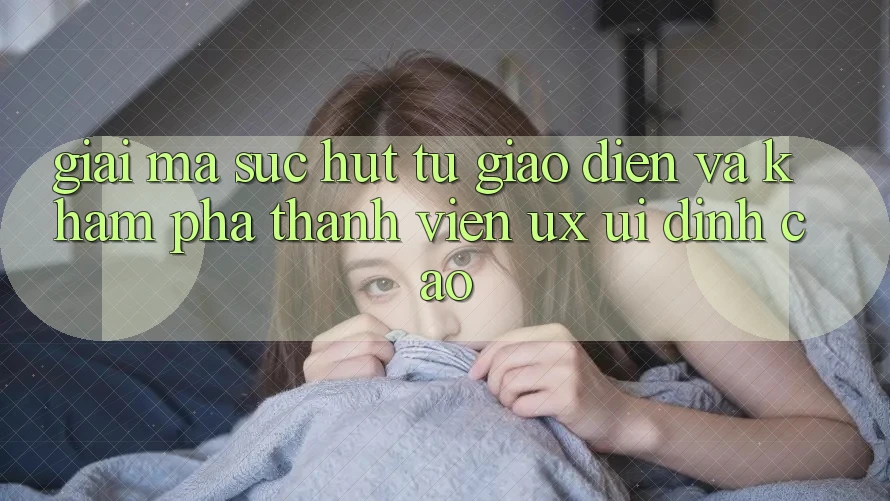 Giải Mã Sức Hút Từ Giao Diện Và Khám phá Thành viên (UX/UI) Đỉnh Cao