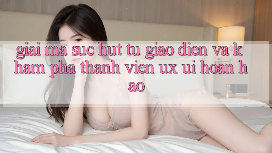 Giải Mã Sức Hút Từ Giao Diện Và Khám phá Thành viên (UX/UI) Hoàn hảo