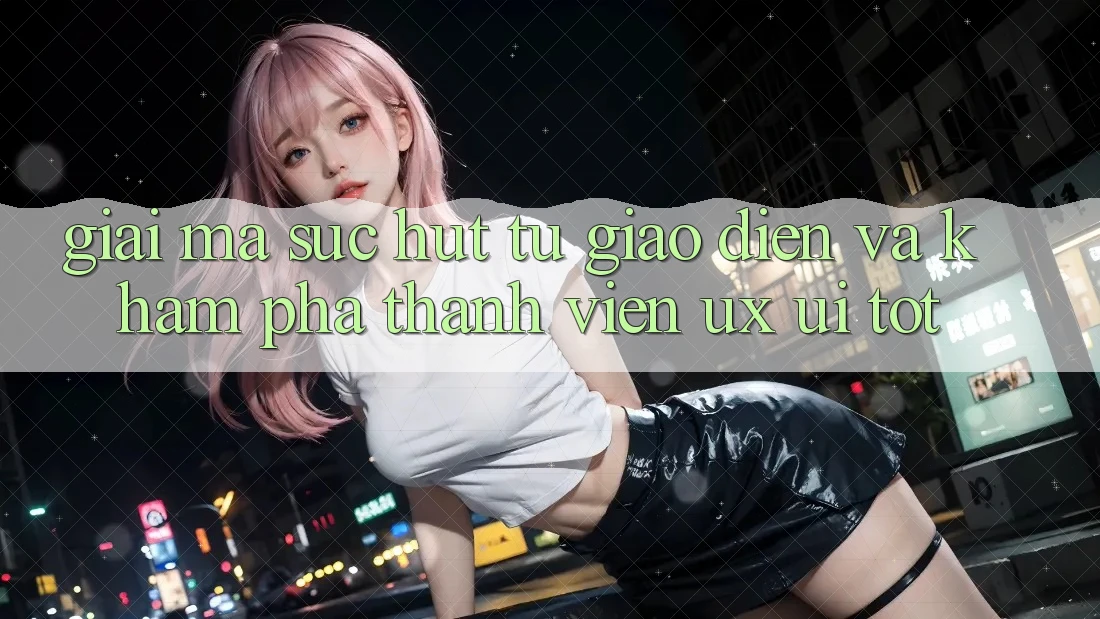 Giải Mã Sức Hút Từ Giao Diện Và Khám phá Thành viên (UX/UI) Tốt
