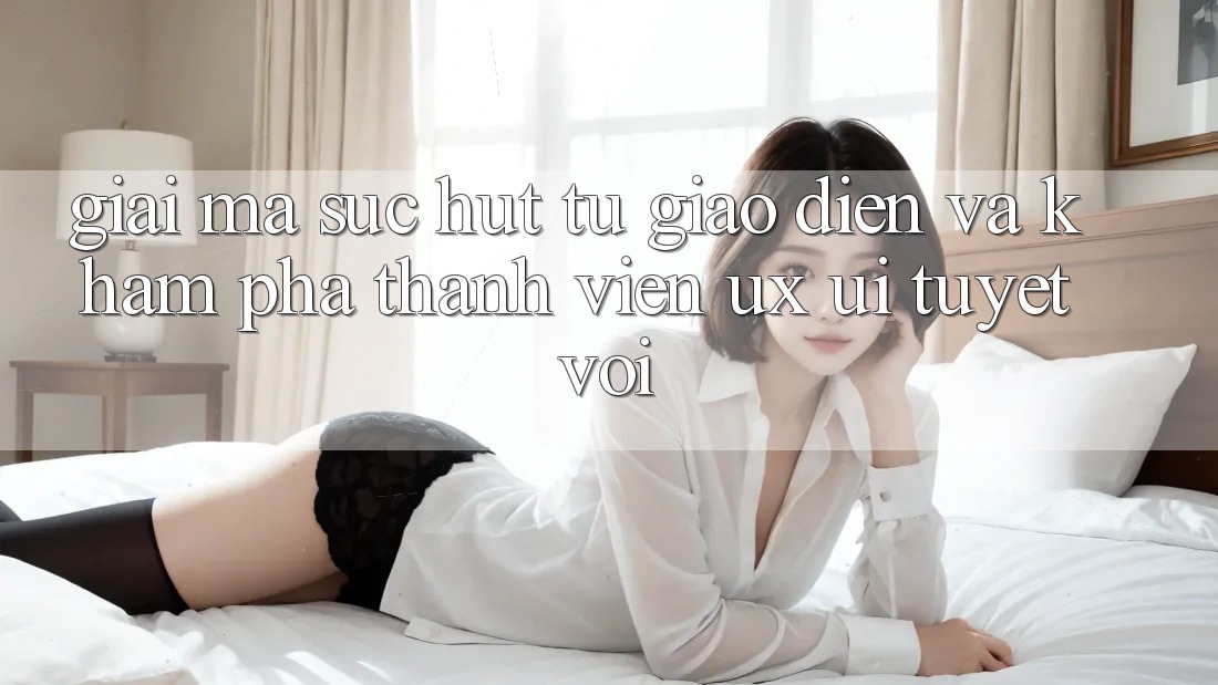 Giải Mã Sức Hút Từ Giao Diện Và Khám phá Thành viên (UX/UI) Tuyệt vời