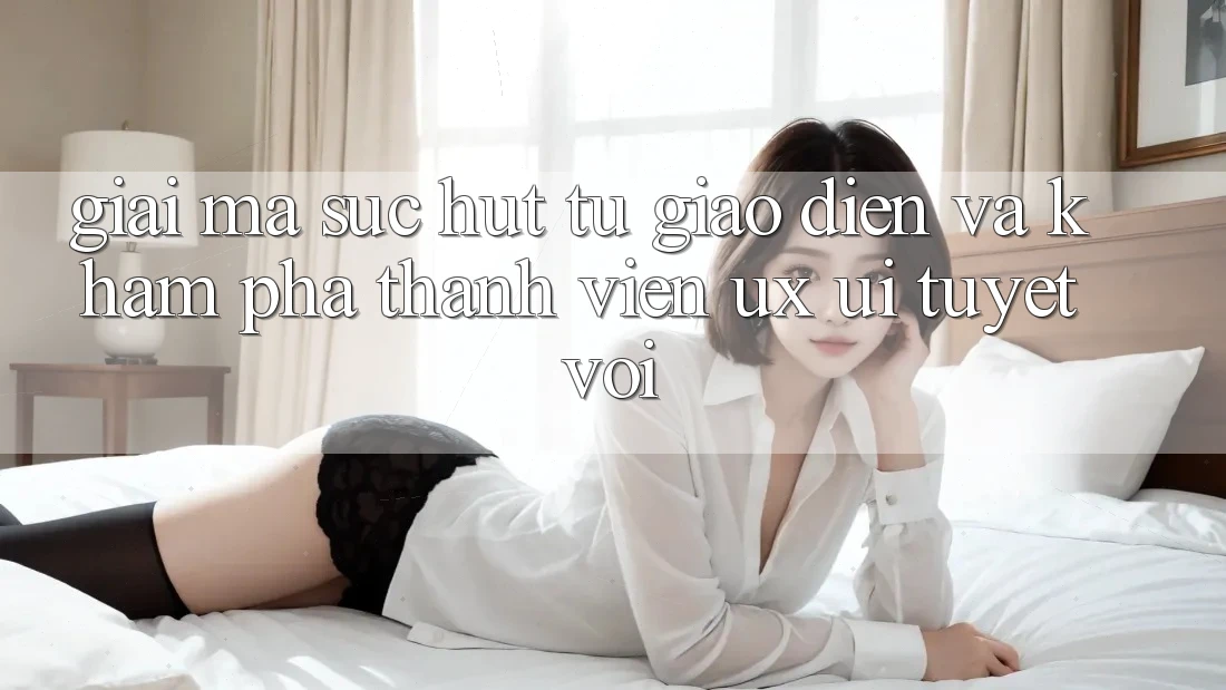 Giải Mã Sức Hút Từ Giao diện Và Khám phá Thành viên (UX/UI) Tuyệt vời