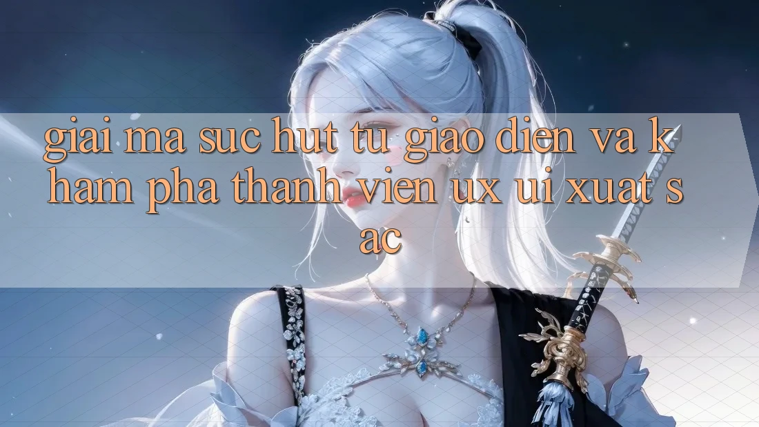 Giải Mã Sức Hút Từ Giao Diện Và Khám phá Thành viên (UX/UI) Xuất sắc