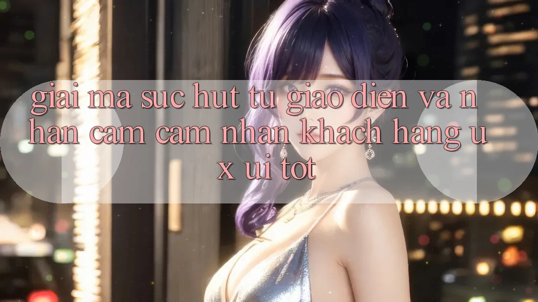 Giải Mã Sức Hút Từ Giao Diện Và Nhận cảm cảm nhận Khách hàng (UX/UI) Tốt