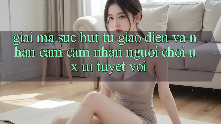 Giải Mã Sức Hút Từ Giao Diện Và Nhận cảm cảm nhận Người chơi (UX/UI) Tuyệt vời