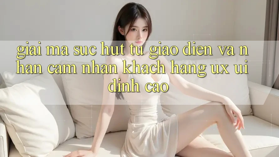 Giải Mã Sức Hút Từ Giao Diện Và Nhận cảm nhận Khách hàng (UX/UI) Đỉnh Cao Giải Mã Sức Hút Từ Giao Diện Và Nhận cảm nhận Khách hàng (UX/UI) Đỉnh Cao