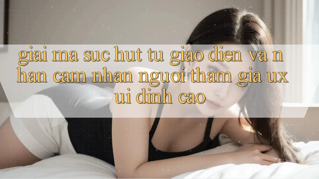 Giải Mã Sức Hút Từ Giao Diện Và Nhận cảm nhận Người tham gia (UX/UI) Đỉnh Cao