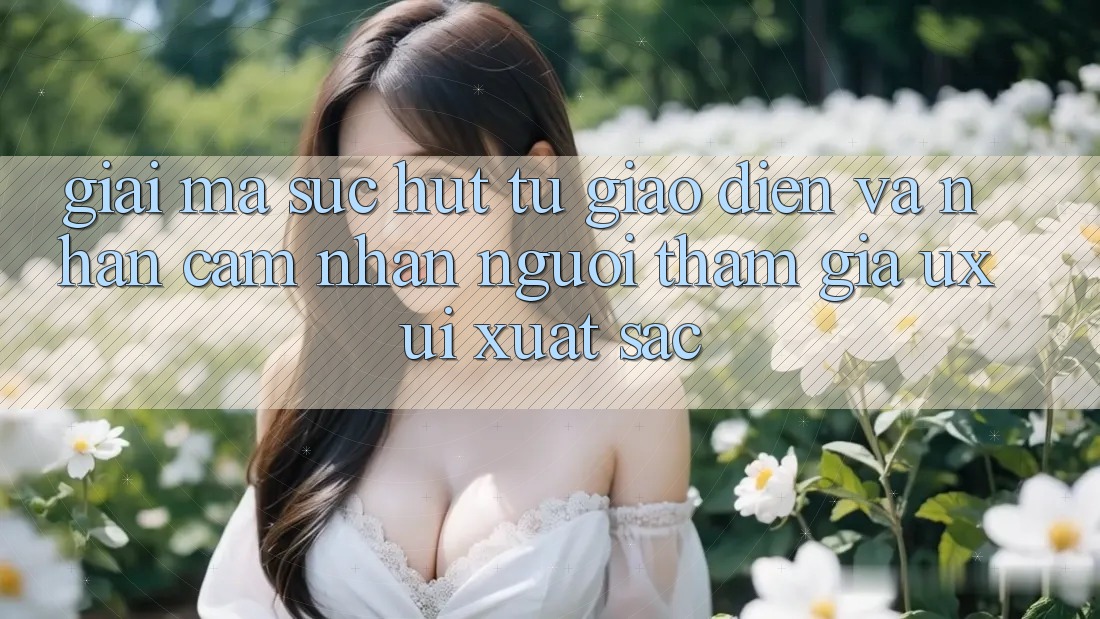 Giải Mã Sức Hút Từ Giao Diện Và Nhận cảm nhận Người tham gia (UX/UI) Xuất sắc