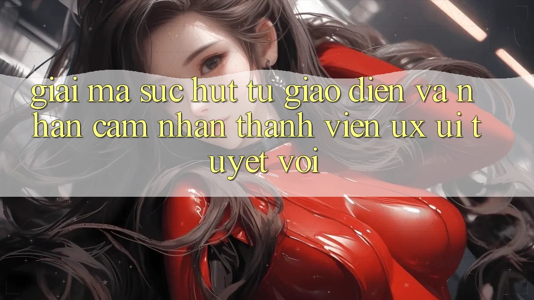 Giải Mã Sức Hút Từ Giao Diện Và Nhận cảm nhận Thành viên (UX/UI) Tuyệt vời Giải Mã Sức Hút Từ Giao Diện Và Nhận cảm nhận Thành viên (UX/UI) Tuyệt vời