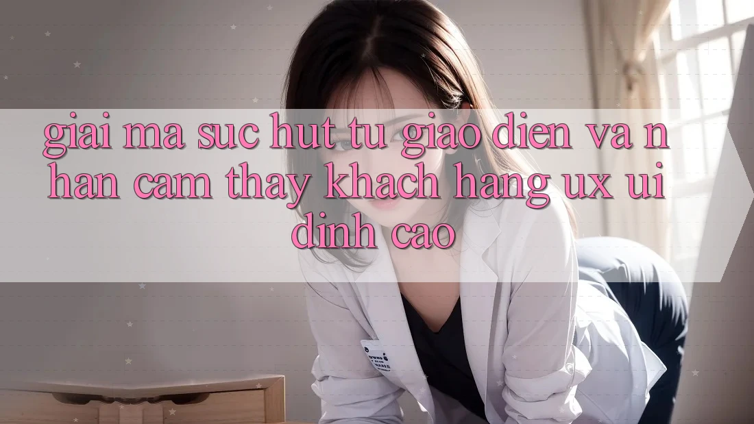 Giải Mã Sức Hút Từ Giao Diện Và Nhận cảm thấy Khách hàng (UX/UI) Đỉnh Cao