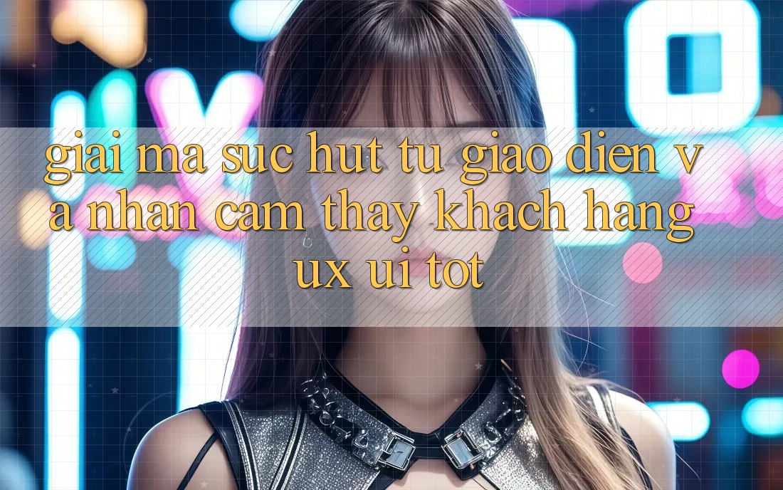 Giải Mã Sức Hút Từ Giao Diện Và Nhận cảm thấy Khách hàng (UX/UI) Tốt