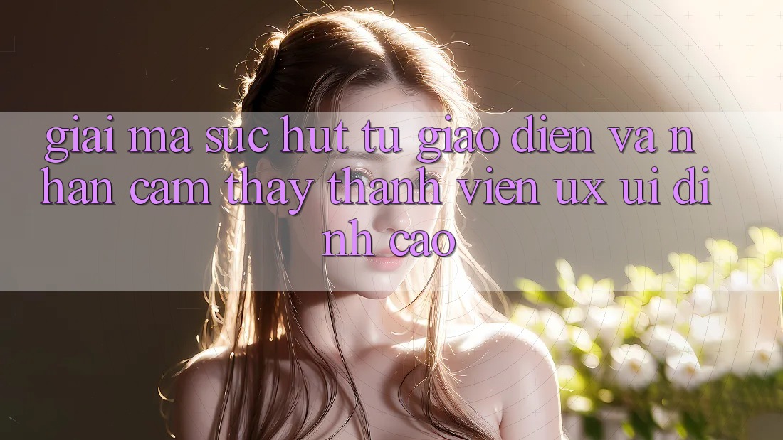 Giải Mã Sức Hút Từ Giao Diện Và Nhận cảm thấy Thành viên (UX/UI) Đỉnh Cao