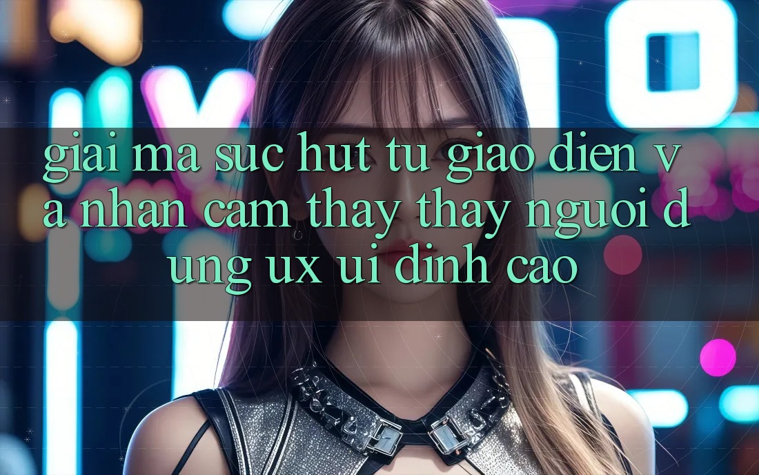 Giải Mã Sức Hút Từ Giao Diện Và Nhận cảm thấy thấy Người Dùng (UX/UI) Đỉnh Cao