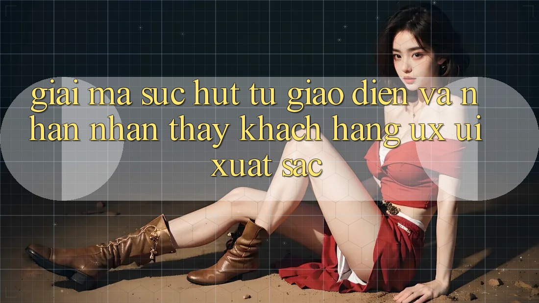 Giải Mã Sức Hút Từ Giao Diện Và Nhận nhận thấy Khách hàng (UX/UI) Xuất sắc