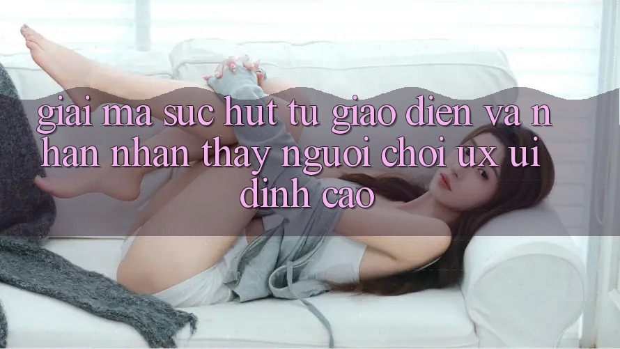 Giải Mã Sức Hút Từ Giao Diện Và Nhận nhận thấy Người chơi (UX/UI) Đỉnh Cao