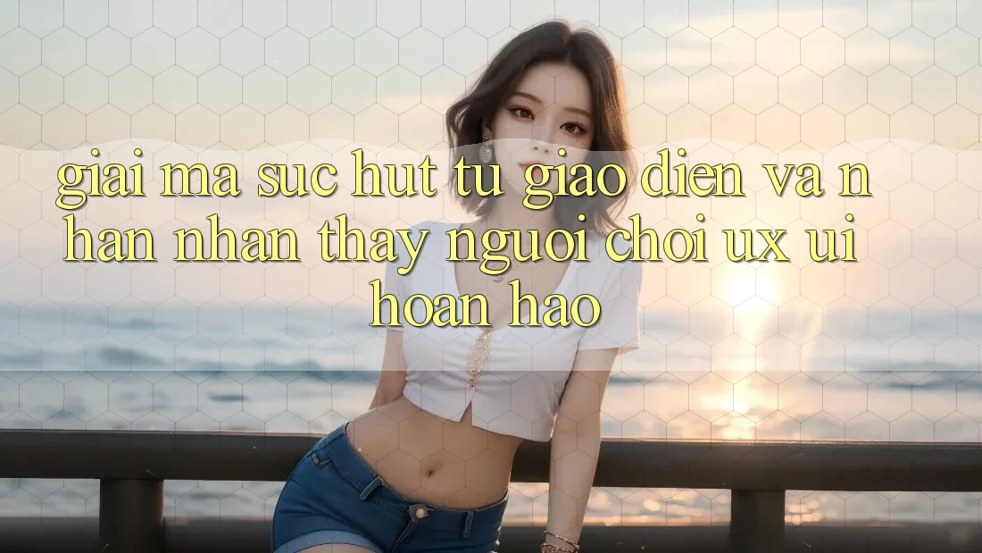 Giải Mã Sức Hút Từ Giao Diện Và Nhận nhận thấy Người chơi (UX/UI) Hoàn hảo