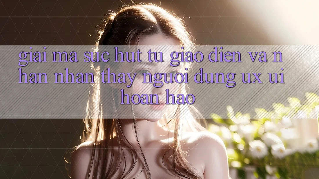 Giải Mã Sức Hút Từ Giao Diện Và Nhận nhận thấy Người Dùng (UX/UI) Hoàn hảo