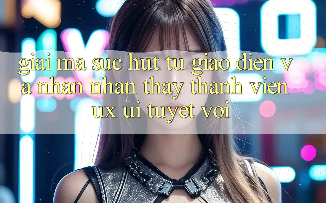 Giải Mã Sức Hút Từ Giao Diện Và Nhận nhận thấy Thành viên (UX/UI) Tuyệt vời Giải Mã Sức Hút Từ Giao Diện Và Nhận nhận thấy Thành viên (UX/UI) Tuyệt vời