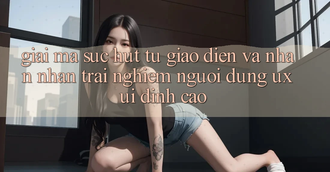 Giải Mã Sức Hút Từ Giao Diện Và Nhận nhận trải nghiệm Người Dùng (UX/UI) Đỉnh Cao