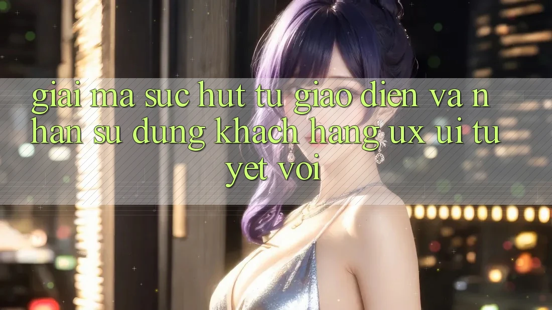 Giải Mã Sức Hút Từ Giao Diện Và Nhận sử dụng Khách hàng (UX/UI) Tuyệt vời