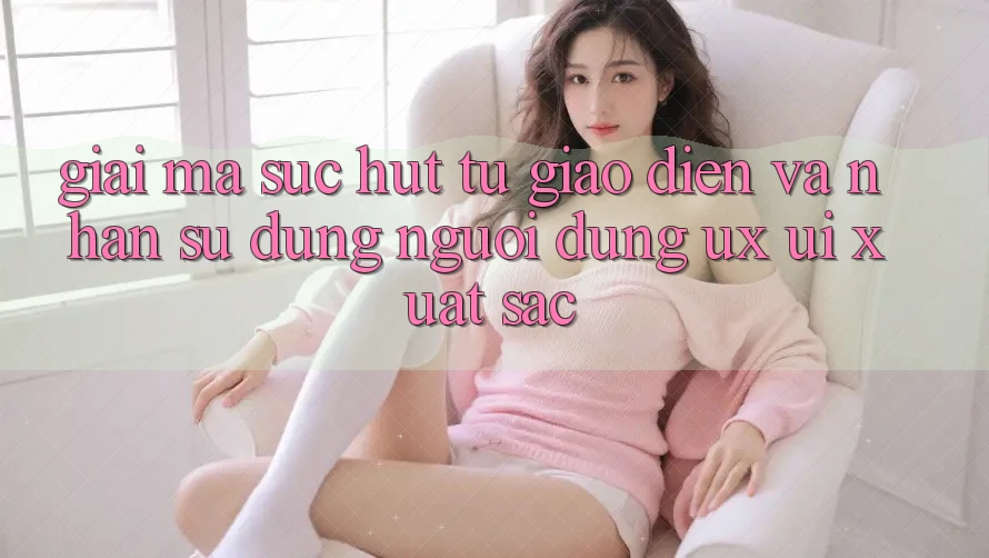 Giải Mã Sức Hút Từ Giao Diện Và Nhận sử dụng Người Dùng (UX/UI) Xuất sắc