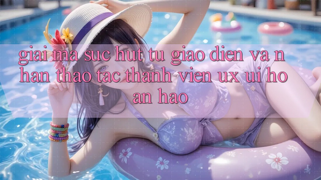 Giải Mã Sức Hút Từ Giao Diện Và Nhận thao tác Thành viên (UX/UI) Hoàn hảo